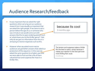 Audience Research/feedback
 It was important that we asked the right
questions when carrying out our audience
research but it was equally as important that
we asked the right people. If we were to ask a
person below the age of 12 or someone who
was immature we would come out with
answers like this to open ended questions such
as ‘what draws you to the thriller genre?’. Not
only do we gain no information from this it is
annoying to receive responses such as this.
 However when we asked more mature
audiences we got better answers that aided our
production of the sequence. In this case we
asked the same question to a higher year and
we were able to find out that a lot of them
valued tension and suspense the most in a
thriller film.
 