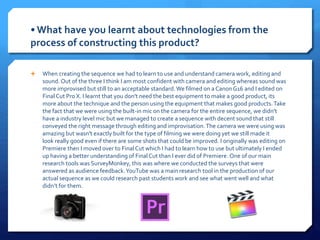 • What have you learnt about technologies from the
process of constructing this product?
 When creating the sequence we had to learn to use and understand camera work, editing and
sound.Out of the three I think I am most confident with camera and editing whereas sound was
more improvised but still to an acceptable standard.We filmed on a CanonG16 and I edited on
Final Cut Pro X. I learnt that you don't need the best equipment to make a good product, its
more about the technique and the person using the equipment that makes good products.Take
the fact that we were using the built-in mic on the camera for the entire sequence, we didn't
have a industry level mic but we managed to create a sequence with decent sound that still
conveyed the right message through editing and improvisation.The camera we were using was
amazing but wasn't exactly built for the type of filming we were doing yet we still made it
look really good even if there are some shots that could be improved. I originally was editing on
Premiere then I moved over to Final Cut which I had to learn how to use but ultimately I ended
up having a better understanding of FinalCut than I ever did of Premiere. One of our main
research tools was SurveyMonkey, this was where we conducted the surveys that were
answered as audience feedback.YouTube was a main research tool in the production of our
actual sequence as we could research past students work and see what went well and what
didn’t for them.
 