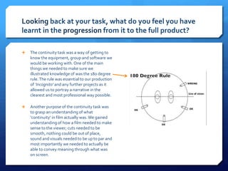 Looking back at your task, what do you feel you have
learnt in the progression from it to the full product?
 The continuity task was a way of getting to
know the equipment, group and software we
would be working with. One of the main
things we needed to make sure we
illustrated knowledge of was the 180 degree
rule.The rule was essential to our production
of ‘Incognito’ and any further projects as it
allowed us to portray a narrative in the
clearest and most professional way possible.
 Another purpose of the continuity task was
to grasp an understanding of what
‘continuity’ in film actually was. We gained
understanding of how a film needed to make
sense to the viewer; cuts needed to be
smooth, nothing could be out of place,
sound and visuals needed to be up to par and
most importantly we needed to actually be
able to convey meaning through what was
on screen.
Preliminary Task
 