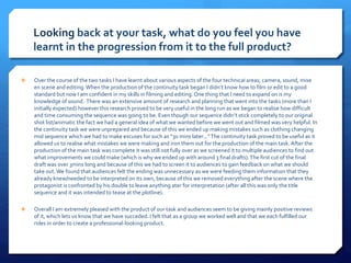 Looking back at your task, what do you feel you have
learnt in the progression from it to the full product?
 Over the course of the two tasks I have learnt about various aspects of the four technical areas; camera, sound, mise
en scene and editing.When the production of the continuity task began I didn’t know how to film or edit to a good
standard but now I am confident in my skills in filming and editing.One thing that I need to expand on is my
knowledge of sound. There was an extensive amount of research and planning that went into the tasks (more than I
initially expected) however this research proved to be very useful in the long run as we began to realise how difficult
and time consuming the sequence was going to be. Even though our sequence didn’t stick completely to our original
shot list/animatic the fact we had a general idea of what we wanted before we went out and filmed was very helpful. In
the continuity task we were unprepared and because of this we ended up making mistakes such as clothing changing
mid sequence which we had to make excuses for such as “30 mins later...”The continuity task proved to be useful as it
allowed us to realise what mistakes we were making and iron them out for the production of the main task. After the
production of the main task was complete it was still not fully over as we screened it to multiple audiences to find out
what improvements we could make (which is why we ended up with around 3 final drafts).The first cut of the final
draft was over 3mins long and because of this we had to screen it to audiences to gain feedback on what we should
take out.We found that audiences felt the ending was unnecessary as we were feeding them information that they
already knew/needed to be interpreted on its own, because of this we removed everything after the scene where the
protagonist is confronted by his double to leave anything ater for interpretation (after all this was only the title
sequence and it was intended to tease at the plotline).
 Overall I am extremely pleased with the product of our task and audiences seem to be giving mainly positive reviews
of it, which lets us know that we have succeded. I felt that as a group we worked well and that we each fulfilled our
roles in order to create a professional-looking product.
Continuity Task
 