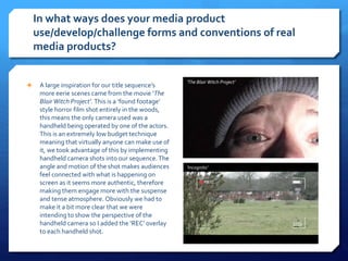 In what ways does your media product
use/develop/challenge forms and conventions of real
media products?
 A large inspiration for our title sequence’s
more eerie scenes came from the movie ‘The
BlairWitch Project’. This is a ‘found footage’
style horror film shot entirely in the woods,
this means the only camera used was a
handheld being operated by one of the actors.
This is an extremely low budget technique
meaning that virtually anyone can make use of
it, we took advantage of this by implementing
handheld camera shots into our sequence.The
angle and motion of the shot makes audiences
feel connected with what is happening on
screen as it seems more authentic, therefore
making them engage more with the suspense
and tense atmosphere. Obviously we had to
make it a bit more clear that we were
intending to show the perspective of the
handheld camera so I added the ‘REC’ overlay
to each handheld shot.
‘The Blair Witch Project’
‘Incognito’
 
