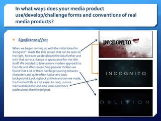 In what ways does your media product
use/develop/challenge forms and conventions of real
media products?
 Significance of font
When we began coming up with the initial ideas for
‘Incognito’ I made the title screen that can be seen on
the right, however we developed the idea further and
with that came a change in appearance for the title
itself. We decided to take a more modern approach to
the title and after researching popular thrillers we
found that a lot of them had large spacing between
characters and quite often had a very basic
background. Looking back at the transition we made;
the finished title is a lot easier to read, is more
memorable/iconic and also looks a lot more
professional than the original.
 