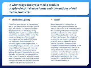 In what ways does your media product
use/develop/challenge forms and conventions of real
media products?
 Camera and Lighting
One of the main focuses of the sequence
was to get the portrayal of the antagonist
right.We wanted it to appear as though
the protagonist was effectively being
stalked by this mysterious character that
wouldn’t be revealed until the end of the
sequence.We achieved this through
combinations of low angles, POV shots
and prolonged shots that made the
audience expect something to come. In
terms of lighting we decided early on that
we would be shooting outside meaning
that we would be using mainly natural
lighting.The use of natural lighting meant
that a lot of the visual changes would be
done in post production, a lot of the shots
were increased in contrast and decreased
in exposure so that the sequence seemed
a bit darker but more crisp to look at.
 Sound
Sound was used in our sequence to
convey a message to the viewer. We
wanted the viewer to be able to establish
the situation just from associating the
sound/soundtrack with what was on
screen.The use of audio motifs e.g.
whispering whenever the antagonist’s
perspective was shown helped us to
establish how the viewer felt about
specific characters. The soundtrack
changed throughout the sequence; at the
beginning it was an ominous track that
was quite eerie but mysterious at the
same time and when the antagonist was
revealed it switched to a more sinister
track and immediately let the viewer
know which type of character (good or
bad) they were looking at.
 