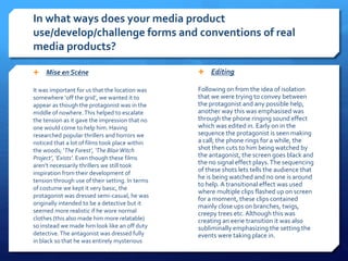 In what ways does your media product
use/develop/challenge forms and conventions of real
media products?
 Mise en Scéne
It was important for us that the location was
somewhere ‘off the grid’, we wanted it to
appear as though the protagonist was in the
middle of nowhere.This helped to escalate
the tension as it gave the impression that no
one would come to help him. Having
researched popular thrillers and horrors we
noticed that a lot of films took place within
the woods; ‘The Forest’, ‘The BlairWitch
Project’, ‘Exists’. Even though these films
aren’t necessarily thrillers we still took
inspiration from their development of
tension through use of their setting. In terms
of costume we kept it very basic, the
protagonist was dressed semi-casual, he was
originally intended to be a detective but it
seemed more realistic if he wore normal
clothes (this also made him more relatable)
so instead we made him look like an off duty
detective.The antagonist was dressed fully
in black so that he was entirely mysterious
 Editing
Following on from the idea of isolation
that we were trying to convey between
the protagonist and any possible help,
another way this was emphasised was
through the phone ringing sound effect
which was edited in. Early on in the
sequence the protagonist is seen making
a call; the phone rings for a while, the
shot then cuts to him being watched by
the antagonist, the screen goes black and
the no signal effect plays.The sequencing
of these shots lets tells the audience that
he is being watched and no one is around
to help. A transitional effect was used
where multiple clips flashed up on screen
for a moment, these clips contained
mainly close ups on branches, twigs,
creepy trees etc. Although this was
creating an eerie transition it was also
subliminally emphasizing the setting the
events were taking place in.
 