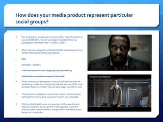  Our protagonist was based on various other main characters in
successful thrillers. One of our largest inspirations for our
protagonist came from the TV series ‘Luther’.
 After extensive research we found that the main character in a
thriller often followed these guidelines:
1. Male
2. Late teens – Late 20’s
3. Traditional masculine man; tough, physical, domineering
4. Significantly more white protagonists than black.
How does your media product represent particular
social groups?
Luther
‘Incognito’ protagonist
 When choosing our protagonist it was an early decision that we
would have a male actor playing the role as it was one of the most
prevalent feature in thrillers that we were happy to conform with
 The best actor available to us was Arthur who fit the description
well aside from being a bit young but it wasn’t too noticeable.
 Ethnicity didn’t really come into question, Arthur was the best
actor we could find so we cast him in the lead role. In the film
industry at the moment there is a huge conflict over black actors
being cast in lead roles.
 