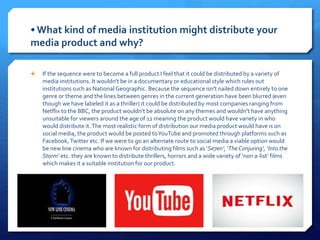 • What kind of media institution might distribute your
media product and why?
 If the sequence were to become a full product I feel that it could be distributed by a variety of
media institutions. It wouldn't be in a documentary or educational style which rules out
institutions such as National Geographic. Because the sequence isn't nailed down entirely to one
genre or theme and the lines between genres in the current generation have been blurred (even
though we have labeled it as a thriller) it could be distributed by most companies ranging from
Netflix to the BBC, the product wouldn't be absolute on any themes and wouldn't have anything
unsuitable for viewers around the age of 12 meaning the product would have variety in who
would distribute it.The most realistic form of distribution our media product would have is on
social media, the product would be posted toYouTube and promoted through platforms such as
Facebook,Twitter etc. If we were to go an alternate route to social media a viable option would
be new line cinema who are known for distributing films such as ‘Se7en’, ‘TheConjuring’, ‘Into the
Storm’ etc. they are known to distribute thrillers, horrors and a wide variety of ‘non a-list’ films
which makes it a suitable institution for our product.
 