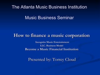 How to finance a music corporation   Incognito Music Entertainment LLC. Business Model Become a Music Financial Institution Presented by: Torrey Cloud  The Atlanta Music Business Institution  Music Business Seminar  