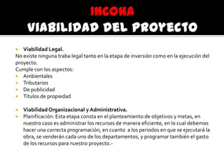  Viabilidad Legal.
No existe ninguna traba legal tanto en la etapa de inversión como en la ejecución del
proyecto.
Cumple con los aspectos:
 Ambientales
 Tributarios
 De publicidad
 Títulos de propiedad
 Viabilidad Organizacional y Administrativa.
 Planificación: Esta etapa consta en el planteamiento de objetivos y metas, en
nuestro caso es administrar los recursos de manera eficiente, en lo cual debemos
hacer una correcta programación, en cuanto a los periodos en que se ejecutará la
obra, se venderán cada uno de los departamentos, y programar también el gasto
de los recursos para nuestro proyecto.-
 