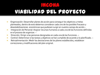  Organización: Desarrollar planes de acción para conseguir los objetivos y metas
planteados, dentro de esto debemos considerar cada uno de los posibles fracasos y
desestabilizaciones económicas que pudiesen surgir en nuestro campo de acción.-
 Integración de Personal: Asignar recursos humanos a cada una de las funciones definidas
en el proceso de organizar. –
 Dirección: Dirigir a las personas designadas en cada una de las funciones. –
 Control: Determinar si las tareas y objetivos se han cumplido de acuerdo a lo planificado. –
 Retroalimentación: Medir las desviaciones de los planes establecidos, establecer
correcciones y modificaciones del plan original.
 