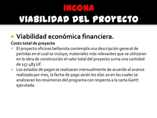  Viabilidad económica financiera.
Costo total de proyecto
 El proyecto oficinas bellavista contempla una descripción general de
partidas en el cual se incluyo, materiales más relevantes que se utilizaran
en la obra de construcción el valor total del proyecto suma una cantidad
de 157.483 UF.
 Los estados de pagos se realizaran mensualmente de acuerdo al avance
realizado por mes, la fecha de pago serán los días 20 en los cuales se
analizaran los resúmenes del programa con respecto a la carta Gantt
ejecutada.
 
