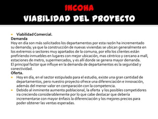  Viabilidad Comercial.
Demanda
Hoy en día son más solicitados los departamentos por esta razón ha incrementado
su demanda; ya que la construcción de nuevas viviendas se ubican generalmente en
los extremos o sectores muy apartados de la comuna, por ello los clientes están
prefiriendo inmuebles en lugares con mejor ubicación, mas céntrico y cercano a mall,
estaciones de metro, supermercados, y es allí donde se genera mayor demanda.
El principal factor que influye en la demanda de departamentos es la seguridad y
conectividad.
Oferta.
 Hoy en día, en el sector estipulado para el estudio, existe una gran cantidad de
departamentos, pero nuestro proyecto ofrece una diferenciación e innovación,
además del menor valor en comparación con la competencia.
 Debido al inminente aumento poblacional, la oferta y los posibles competidores
ira creciendo considerablemente por lo que cabe destacar que debería
incrementarse con mayor énfasis la diferenciación y los mejores precios para
poder obtener las ventas esperadas.
 