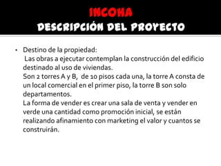 • Destino de la propiedad:
Las obras a ejecutar contemplan la construcción del edificio
destinado al uso de viviendas.
Son 2 torres A y B, de 10 pisos cada una, la torre A consta de
un local comercial en el primer piso, la torre B son solo
departamentos.
La forma de vender es crear una sala de venta y vender en
verde una cantidad como promoción inicial, se están
realizando afinamiento con marketing el valor y cuantos se
construirán.
 