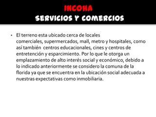 • El terreno esta ubicado cerca de locales
comerciales, supermercados, mall, metro y hospitales, como
así también centros educacionales, cines y centros de
entretención y esparcimiento. Por lo que le otorga un
emplazamiento de alto interés social y económico, debido a
lo indicado anteriormente se considero la comuna de la
florida ya que se encuentra en la ubicación social adecuada a
nuestras expectativas como inmobiliaria.
 