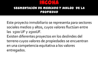 Este proyecto inmobiliario se representa para sectores
sociales medios y altos, cuyos valores fluctúan entre
las 1500 UF y 2500UF.
Existen diferentes proyectos en los deslindes del
terreno cuyos valores de propiedades se encuentran
en una competencia equitativa a los valores
entregados.
 