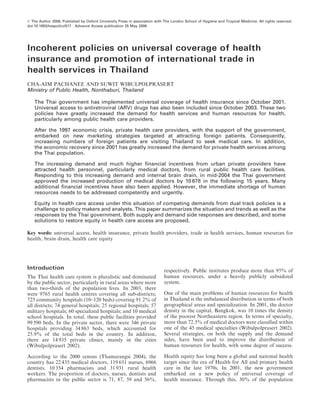 ß The Author 2006, Published by Oxford University Press in association with The London School of Hygiene and Tropical Medicine. All rights reserved.
doi:10.1093/heapol/czl017 Advance Access publication 25 May 2006




Incoherent policies on universal coverage of health
insurance and promotion of international trade in
health services in Thailand
CHA-AIM PACHANEE AND SUWIT WIBULPOLPRASERT
Ministry of Public Health, Nonthaburi, Thailand

    The Thai government has implemented universal coverage of health insurance since October 2001.
    Universal access to antiretroviral (ARV) drugs has also been included since October 2003. These two
    policies have greatly increased the demand for health services and human resources for health,
    particularly among public health care providers.

    After the 1997 economic crisis, private health care providers, with the support of the government,
    embarked on new marketing strategies targeted at attracting foreign patients. Consequently,
    increasing numbers of foreign patients are visiting Thailand to seek medical care. In addition,
    the economic recovery since 2001 has greatly increased the demand for private health services among
    the Thai population.

    The increasing demand and much higher financial incentives from urban private providers have
    attracted health personnel, particularly medical doctors, from rural public health care facilities.
    Responding to this increasing demand and internal brain drain, in mid-2004 the Thai government
    approved the increased production of medical doctors by 10 678 in the following 15 years. Many
    additional financial incentives have also been applied. However, the immediate shortage of human
    resources needs to be addressed competently and urgently.

    Equity in health care access under this situation of competing demands from dual track policies is a
    challenge to policy makers and analysts. This paper summarizes the situation and trends as well as the
    responses by the Thai government. Both supply and demand side responses are described, and some
    solutions to restore equity in health care access are proposed.

Key words: universal access, health insurance, private health providers, trade in health services, human resources for
health, brain drain, health care equity




Introduction                                                                respectively. Public institutes produce more than 95% of
The Thai health care system is pluralistic and dominated                    human resources, under a heavily publicly subsidized
by the public sector, particularly in rural areas where more                system.
than two-thirds of the population lives. In 2003, there
were 9765 rural health centres covering all sub-districts;                  One of the main problems of human resources for health
725 community hospitals (10–120 beds) covering 91.2% of                     in Thailand is the imbalanced distribution in terms of both
all districts; 74 general hospitals; 25 regional hospitals; 57              geographical areas and specialization. In 2001, the doctor
military hospitals; 60 specialized hospitals; and 10 medical                density in the capital, Bangkok, was 10 times the density
school hospitals. In total, these public facilities provided                of the poorest Northeastern region. In terms of specialty,
99 590 beds. In the private sector, there were 346 private                  more than 72.5% of medical doctors were classified within
hospitals providing 34 863 beds, which accounted for                        one of the 45 medical specialties (Wibulpolprasert 2002).
25.9% of the total beds in the country. In addition,                        Several strategies, on both the supply and the demand
there are 14 935 private clinics, mainly in the cities                      sides, have been used to improve the distribution of
(Wibulpolprasert 2002).                                                     human resources for health, with some degree of success.

According to the 2000 census (Thamarangsi 2004), the                        Health equity has long been a global and national health
country has 22 435 medical doctors, 119 651 nurses, 6966                    target since the era of Health for All and primary health
dentists, 10 354 pharmacists and 31 931 rural health                        care in the late 1970s. In 2001, the new government
workers. The proportion of doctors, nurses, dentists and                    embarked on a new policy of universal coverage of
pharmacists in the public sector is 71, 87, 59 and 56%,                     health insurance. Through this, 30% of the population
 