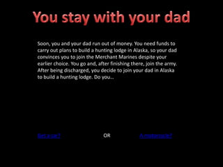 Soon, you and your dad run out of money. You need funds to
carry out plans to build a hunting lodge in Alaska, so your dad
convinces you to join the Merchant Marines despite your
earlier choice. You go and, after finishing there, join the army.
After being discharged, you decide to join your dad in Alaska
to build a hunting lodge. Do you…
Get a car? OR A motorcycle?
 
