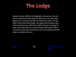 Despite all your efforts, the lodge gets no business. You are
low on money and your food has almost run out. Your dad
blames you, and you shoulder his abuse for a while. Finally,
both of you have had enough. You argue and he grabs a gun
to try and shoot you. When he realizes the gun is empty, he
cries. You leave to go for a walk and get some space. When
you return, all of your possessions are on the ground and the
doors are locked. Do you…
Leave? OR Try to get back in the
lodge?
 