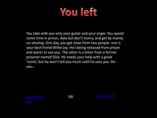 You take with you only your guitar and your anger. You spend
some time in prison, date but don’t marry, and get by mainly
on stealing. One day, you get news from two people- one is
your best friend Willie-Jay. He’s being released from prison
and wants to see you. The other is a letter from a former
prisoner named Dick. He needs your help with a great
‘score’, but he won’t tell you much until he sees you. Do
you…
Go to Willie-
Jay?
OR Go to Dick?
 