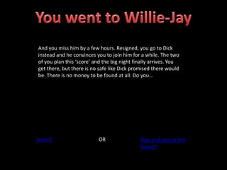 And you miss him by a few hours. Resigned, you go to Dick
instead and he convinces you to join him for a while. The two
of you plan this ‘score’ and the big night finally arrives. You
get there, but there is no safe like Dick promised there would
be. There is no money to be found at all. Do you…
Leave? OR Stay and search the
house?
 