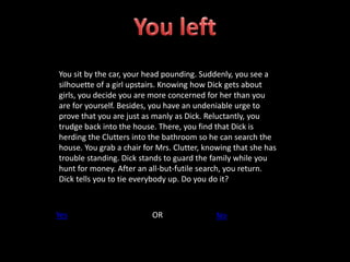 You sit by the car, your head pounding. Suddenly, you see a
silhouette of a girl upstairs. Knowing how Dick gets about
girls, you decide you are more concerned for her than you
are for yourself. Besides, you have an undeniable urge to
prove that you are just as manly as Dick. Reluctantly, you
trudge back into the house. There, you find that Dick is
herding the Clutters into the bathroom so he can search the
house. You grab a chair for Mrs. Clutter, knowing that she has
trouble standing. Dick stands to guard the family while you
hunt for money. After an all-but-futile search, you return.
Dick tells you to tie everybody up. Do you do it?
Yes OR No
 