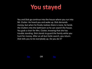 You and Dick go continue into the house where you run into
Mr. Clutter. He heard you and woke up. Dick demands
money, but when he finally realizes there is none, he herds
the Clutters into the bathroom so he can search the house.
You grab a chair for Mrs. Clutter, knowing that she has
trouble standing. Dick stands to guard the family while you
hunt for money. After an all-but-futile search, you return.
Dick tells you to tie everybody up. Do you do it?
Yes OR No
 