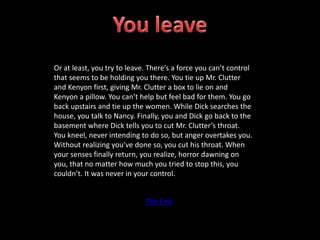 Or at least, you try to leave. There’s a force you can’t control
that seems to be holding you there. You tie up Mr. Clutter
and Kenyon first, giving Mr. Clutter a box to lie on and
Kenyon a pillow. You can’t help but feel bad for them. You go
back upstairs and tie up the women. While Dick searches the
house, you talk to Nancy. Finally, you and Dick go back to the
basement where Dick tells you to cut Mr. Clutter’s throat.
You kneel, never intending to do so, but anger overtakes you.
Without realizing you’ve done so, you cut his throat. When
your senses finally return, you realize, horror dawning on
you, that no matter how much you tried to stop this, you
couldn’t. It was never in your control.
The End
 
