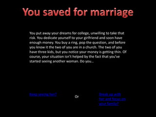 You put away your dreams for college, unwilling to take that
risk. You dedicate yourself to your girlfriend and soon have
enough money. You buy a ring, pop the question, and before
you know it the two of you are in a church. The two of you
have three kids, but you notice your money is getting thin. Of
course, your situation isn’t helped by the fact that you’ve
started seeing another woman. Do you…
Keep seeing her?
Or
Break up with
her and focus on
your family?
 