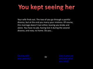 Your wife finds out. The two of you go through a painful
divorce, but at the end you marry your mistress. Of course,
this marriage doesn’t last either, leaving you broke and
alone. You have no job, having lost it during the second
divorce, and now, no home. Do you…
Go stay with
your parents?
Or
Live in your car
and steal what
you need?
 