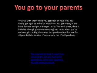 You stay with them while you get back on your feet. You
finally get a job as a chef at a local inn. You get to stay in the
hotel for free and get a meager salary. You work there, date a
little bit (though you never remarry) and retire when you’re
old enough. Luckily, the owner lets you live there for free for
all your faithful service. It’s not much, but it’s all you have.
You survived at least. It wasn’t an
amazing life, but you had some
good times, some nice vacations.
You did what you could.
 