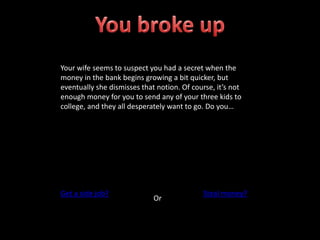 Your wife seems to suspect you had a secret when the
money in the bank begins growing a bit quicker, but
eventually she dismisses that notion. Of course, it’s not
enough money for you to send any of your three kids to
college, and they all desperately want to go. Do you…
Get a side job?
Or
Steal money?
 