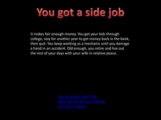 It makes fair enough money. You get your kids through
college, stay for another year to get money back in the bank,
then quit. You keep working as a mechanic until you damage
a hand in an accident. Old enough, you retire and live out
the rest of your days with your wife in relative peace.
You did pretty well! Not
quite the dream you wanted,
but you’re happy.
 