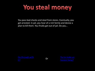 You pass bad checks and steal from stores. Eventually, you
get arrested. In jail, you hear of a rich family and devise a
plan to kill them. You finally get out of jail. Do you…
Go through with
it?
Or
Try to make an
honest living?
 