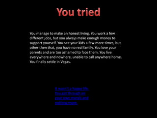 You manage to make an honest living. You work a few
different jobs, but you always make enough money to
support yourself. You see your kids a few more times, but
other then that, you have no real family. You love your
parents and are too ashamed to face them. You live
everywhere and nowhere, unable to call anywhere home.
You finally settle in Vegas.
It wasn’t a happy life.
You got through on
your own morals and
nothing more.
 