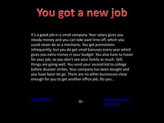 It’s a good job in a small company. Your salary gives you
steady money and you can take paid time off, which you
could never do as a mechanic. You get promotions
infrequently, but you do get small bonuses every year which
gives you extra money in your budget. You also have to travel
for your job, so you don’t see your family as much. Still,
things are going well. You send your second kid to college
before disaster strikes. Your company has been bought and
you have been let go. There are no other businesses close
enough for you to get another office job. Do you…
Get a farm?
Or
Start your own
business?
 