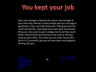 Soon, you manage to become the owner and manager of
your own shop. Money is pretty steady and your marriage is
going well; in fact, you have three kids. They grow up to be
smart and athletic, each good at his own sport and activity.
Of course, they want to go to college, but to do that, you’d
either need to build your business a bit more or sell your
shop and get a farm. You know you can make money off a
farm if it’s successful, but you’ve never been much good at
farming. Do you…
Hire an
employee and
expand your
store?
Or
Go for a farm?
 