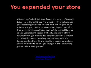 After all, you’ve built this store from the ground up. You can’t
bring yourself to sell it. You find a trustworthy employee and
your business grows a fair amount. Your first kid goes off to
college, and you notice a bit more money in your bank after
they leave since you no longer have to fully support them. A
couple years later, the second kid and gone and the third
follows before you know it. You have built yourself a life and
a business from next to nothing; you and your wife are
happy together. Everything in your life is exactly as you have
always wanted it to be, and you take great pride in knowing
you did all the work yourself.
You have reached the
American Dream!
 