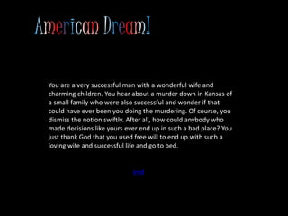 You are a very successful man with a wonderful wife and
charming children. You hear about a murder down in Kansas of
a small family who were also successful and wonder if that
could have ever been you doing the murdering. Of course, you
dismiss the notion swiftly. After all, how could anybody who
made decisions like yours ever end up in such a bad place? You
just thank God that you used free will to end up with such a
loving wife and successful life and go to bed.
end
 