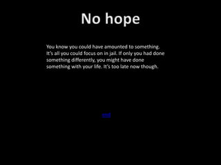 You know you could have amounted to something.
It’s all you could focus on in jail. If only you had done
something differently, you might have done
something with your life. It’s too late now though.
end
 