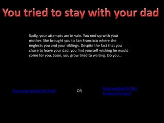 Sadly, your attempts are in vain. You end up with your
mother. She brought you to San Francisco where she
neglects you and your siblings. Despite the fact that you
chose to leave your dad, you find yourself wishing he would
come for you. Soon, you grow tired to waiting. Do you…
Run away to look for him? OR
Keep waiting for him
to come for you?
 