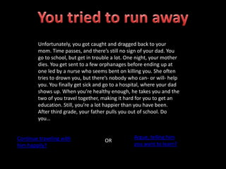 Unfortunately, you got caught and dragged back to your
mom. Time passes, and there’s still no sign of your dad. You
go to school, but get in trouble a lot. One night, your mother
dies. You get sent to a few orphanages before ending up at
one led by a nurse who seems bent on killing you. She often
tries to drown you, but there’s nobody who can- or will- help
you. You finally get sick and go to a hospital, where your dad
shows up. When you’re healthy enough, he takes you and the
two of you travel together, making it hard for you to get an
education. Still, you’re a lot happier than you have been.
After third grade, your father pulls you out of school. Do
you…
Continue traveling with
him happily?
OR
Argue, telling him
you want to learn?
 