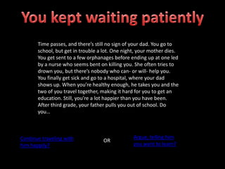 Time passes, and there’s still no sign of your dad. You go to
school, but get in trouble a lot. One night, your mother dies.
You get sent to a few orphanages before ending up at one led
by a nurse who seems bent on killing you. She often tries to
drown you, but there’s nobody who can- or will- help you.
You finally get sick and go to a hospital, where your dad
shows up. When you’re healthy enough, he takes you and the
two of you travel together, making it hard for you to get an
education. Still, you’re a lot happier than you have been.
After third grade, your father pulls you out of school. Do
you…
Continue traveling with
him happily?
OR
Argue, telling him
you want to learn?
 