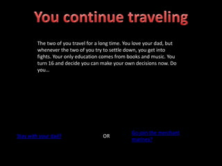 The two of you travel for a long time. You love your dad, but
whenever the two of you try to settle down, you get into
fights. Your only education comes from books and music. You
turn 16 and decide you can make your own decisions now. Do
you…
Stay with your dad? OR
Go join the merchant
marines?
 