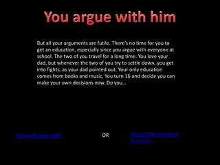 But all your arguments are futile. There’s no time for you to
get an education, especially since you argue with everyone at
school. The two of you travel for a long time. You love your
dad, but whenever the two of you try to settle down, you get
into fights, as your dad pointed out. Your only education
comes from books and music. You turn 16 and decide you can
make your own decisions now. Do you…
Stay with your dad? OR Go join the merchant
marines?
 