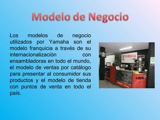 Los modelos de negocio
utilizados por Yamaha son el
modelo franquicia a través de su
internacionalización con
ensambladoras en todo el mundo,
el modelo de ventas por catálogo
para presentar al consumidor sus
productos y el modelo de tienda
con puntos de venta en todo el
país.
 
