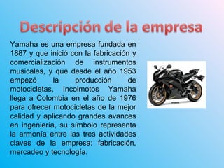 Yamaha es una empresa fundada en
1887 y que inició con la fabricación y
comercialización de instrumentos
musicales, y que desde el año 1953
empezó la producción de
motocicletas, Incolmotos Yamaha
llega a Colombia en el año de 1976
para ofrecer motocicletas de la mejor
calidad y aplicando grandes avances
en ingeniería, su símbolo representa
la armonía entre las tres actividades
claves de la empresa: fabricación,
mercadeo y tecnología.
 