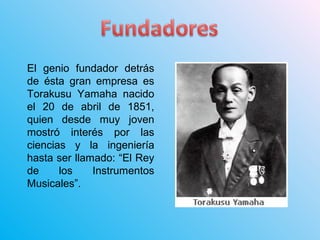 El genio fundador detrás
de ésta gran empresa es
Torakusu Yamaha nacido
el 20 de abril de 1851,
quien desde muy joven
mostró interés por las
ciencias y la ingeniería
hasta ser llamado: “El Rey
de los Instrumentos
Musicales”.
 