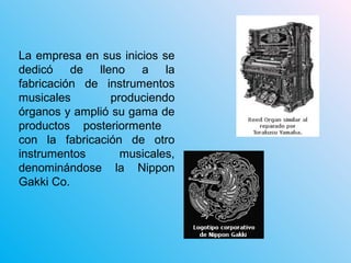 La empresa en sus inicios se
dedicó de lleno a la
fabricación de instrumentos
musicales produciendo
órganos y amplió su gama de
productos posteriormente
con la fabricación de otro
instrumentos musicales,
denominándose la Nippon
Gakki Co.
 