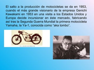 El salto a la producción de motocicletas se da en 1953,
cuando el más grande visionario de la empresa Genichi
Kawakami en 1953 en una visita a los Estados Unidos y
Europa decide incursionar en éste mercado, fabricando
así tras la Segunda Guerra Mundial la primera motocicleta
Yamaha, la Ya-1, conocida como “aka tombo”.
 