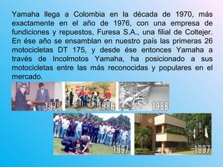 Yamaha llega a Colombia en la década de 1970, más
exactamente en el año de 1976, con una empresa de
fundiciones y repuestos, Furesa S.A., una filial de Coltejer.
En ése año se ensamblan en nuestro país las primeras 26
motocicletas DT 175, y desde ése entonces Yamaha a
través de Incolmotos Yamaha, ha posicionado a sus
motocicletas entre las más reconocidas y populares en el
mercado.
 