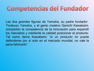 Las dos grandes figuras de Yamaha, su padre fundador
Torakusu Yamaha, y el genio creativo Genichi Kawakami,
comparten la competencia de la innovación para expandir
los mercados y mediante la calidad posicionar el producto.
Tal como decía Kawakami: “si un producto no puede
defenderse por sí solo en el mercado mundial, no vale la
pena fabricarlo”.
 
